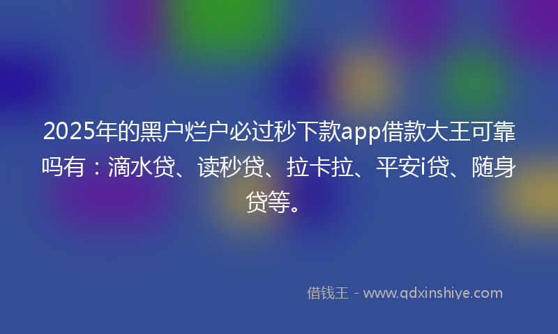 2025年的黑户烂户必过秒下款app借款大王可靠吗有：滴水贷、读秒贷、拉卡拉、平安i贷、随身贷等。