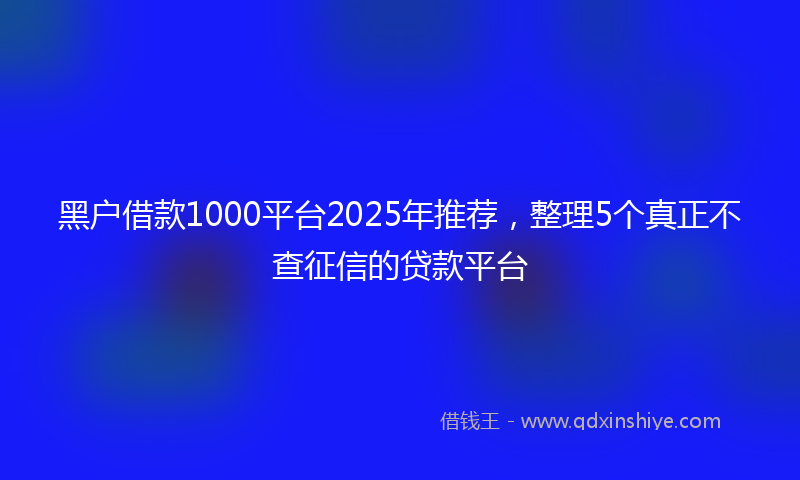 黑户借款1000平台2025年推荐，整理5个真正不查征信的贷款平台