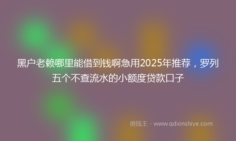 黑户老赖哪里能借到钱啊急用2025年推荐，罗列五个不查流水的小额度贷款口子