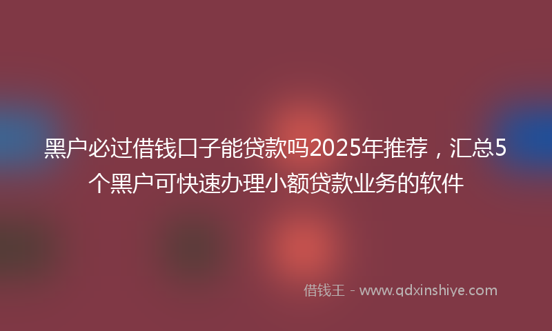 黑户必过借钱口子能贷款吗2025年推荐，汇总5个黑户可快速办理小额贷款业务的软件
