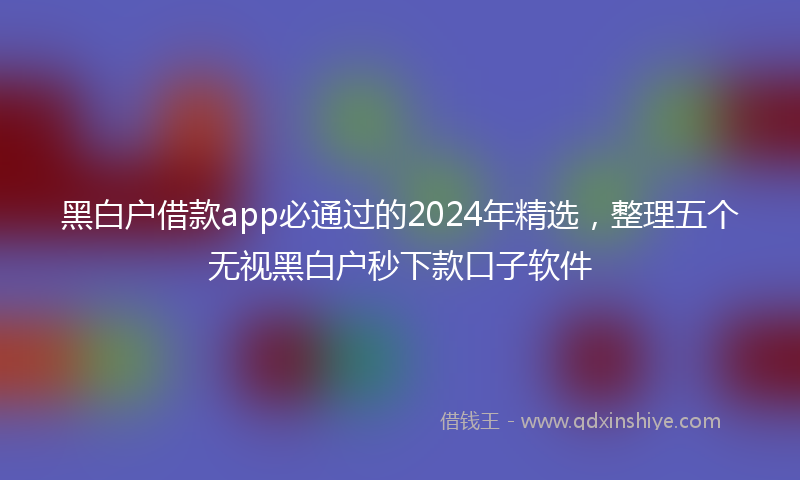 黑白户借款app必通过的2024年精选，整理五个无视黑白户秒下款口子软件