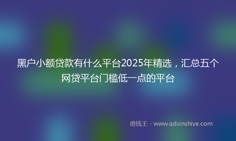 黑户小额贷款有什么平台2025年精选，汇总五个网贷平台门槛低一点的平台