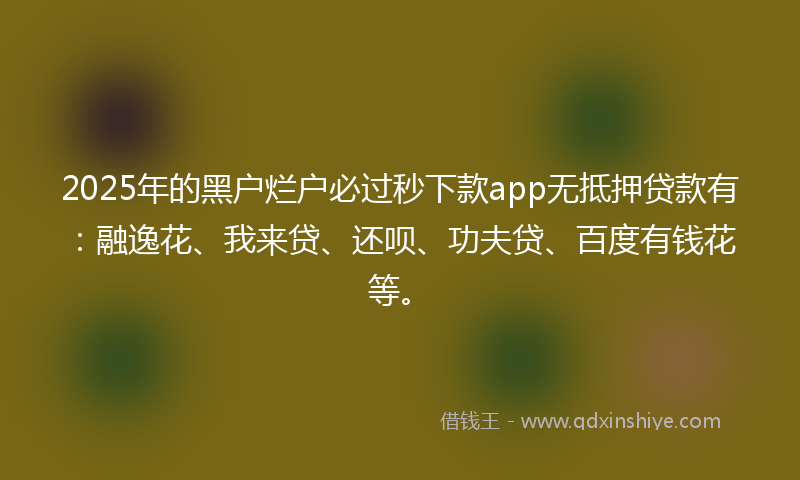 2025年的黑户烂户必过秒下款app无抵押贷款有：融逸花、我来贷、还呗、功夫贷、百度有钱花等。