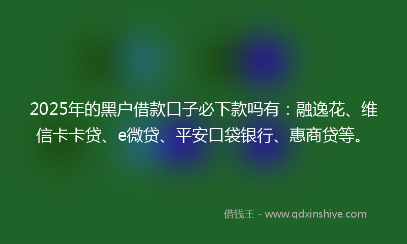 2025年的黑户借款口子必下款吗有：融逸花、维信卡卡贷、e微贷、平安口袋银行、惠商贷等。