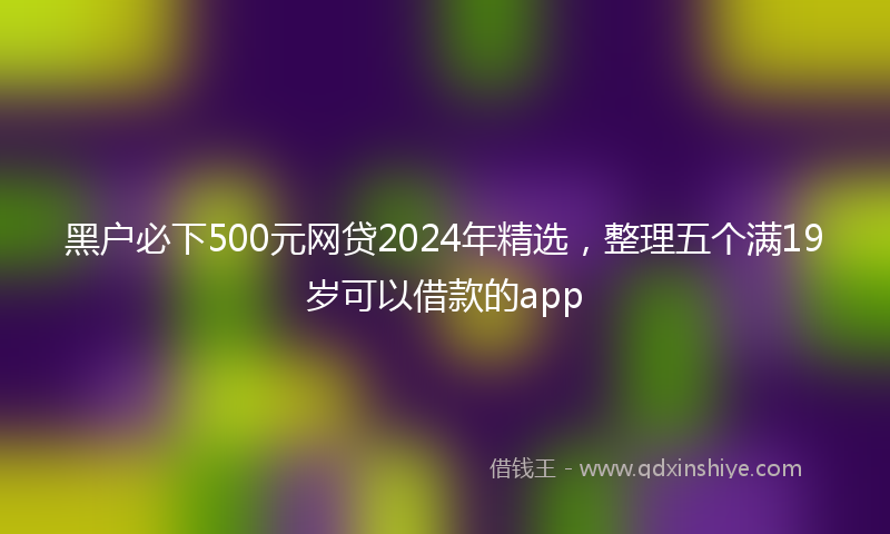 黑户必下500元网贷2024年精选，整理五个满19岁可以借款的app