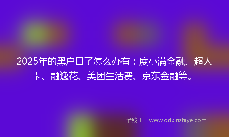 2025年的黑户口了怎么办有：度小满金融、超人卡、融逸花、美团生活费、京东金融等。
