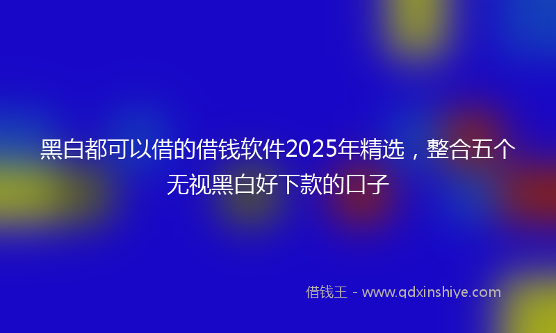 黑白都可以借的借钱软件2025年精选，整合五个无视黑白好下款的口子