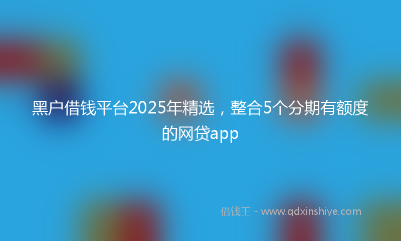 黑户借钱平台2025年精选，整合5个分期有额度的网贷app