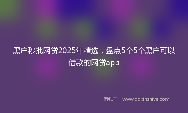 黑户秒批网贷2025年精选，盘点5个5个黑户可以借款的网贷app