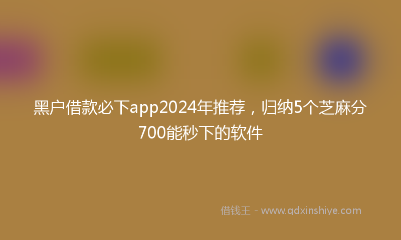 黑户借款必下app2024年推荐，归纳5个芝麻分700能秒下的软件