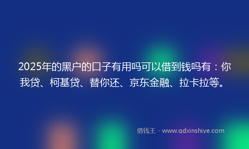 2025年的黑户的口子有用吗可以借到钱吗有：你我贷、柯基贷、替你还、京东金融、拉卡拉等。