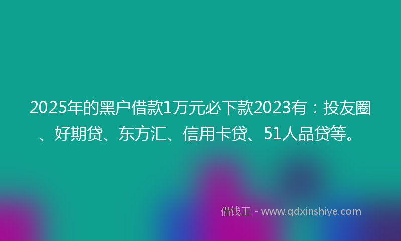 2025年的黑户借款1万元必下款2023有：投友圈、好期贷、东方汇、信用卡贷、51人品贷等。