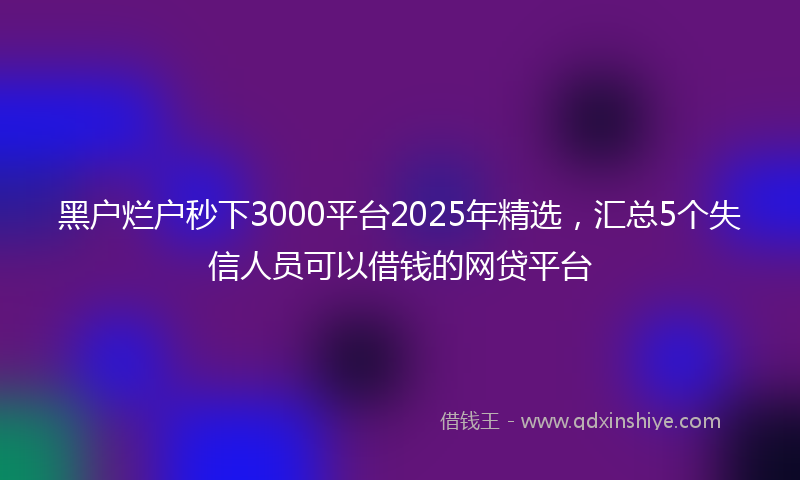 黑户烂户秒下3000平台2025年精选，汇总5个失信人员可以借钱的网贷平台