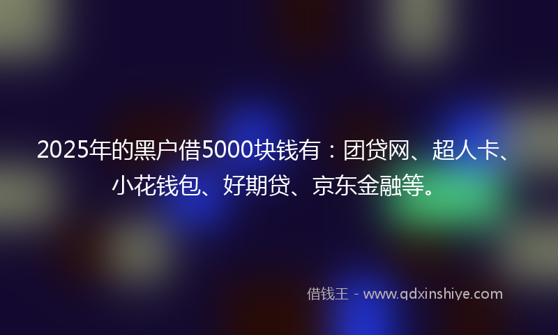 2025年的黑户借5000块钱有：团贷网、超人卡、小花钱包、好期贷、京东金融等。