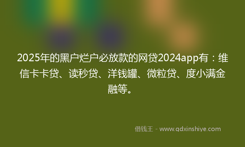 2025年的黑户烂户必放款的网贷2024app有：维信卡卡贷、读秒贷、洋钱罐、微粒贷、度小满金融等。