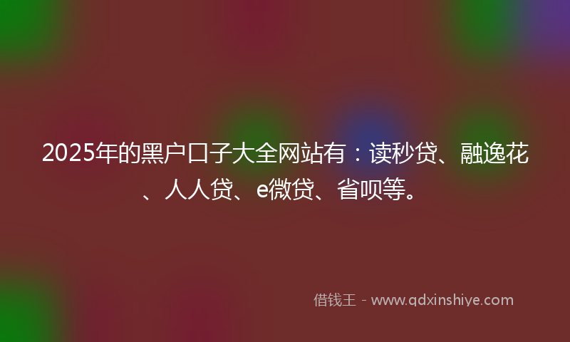 2025年的黑户口子大全网站有：读秒贷、融逸花、人人贷、e微贷、省呗等。
