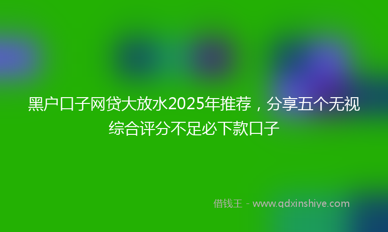 黑户口子网贷大放水2025年推荐，分享五个无视综合评分不足必下款口子