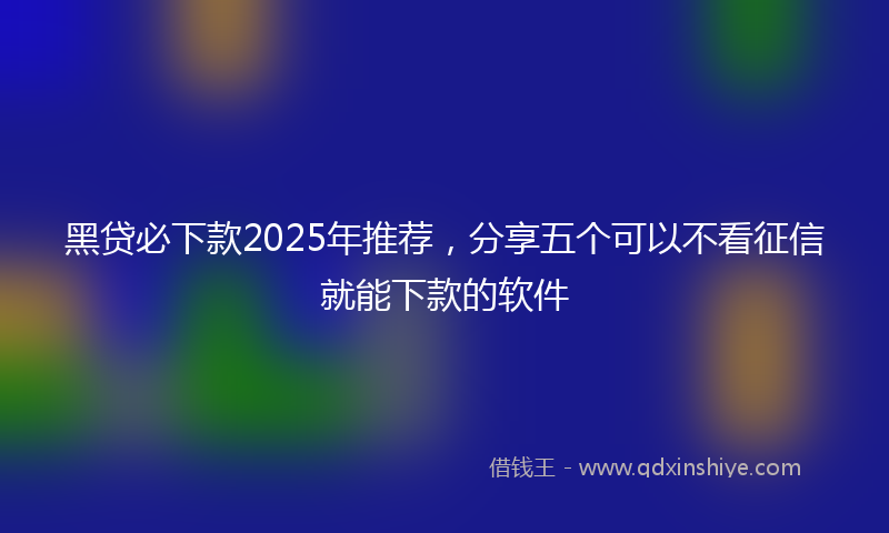 黑贷必下款2025年推荐，分享五个可以不看征信就能下款的软件