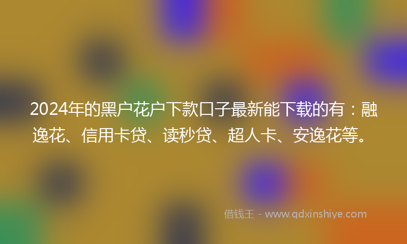 2024年的黑户花户下款口子最新能下载的有：融逸花、信用卡贷、读秒贷、超人卡、安逸花等。