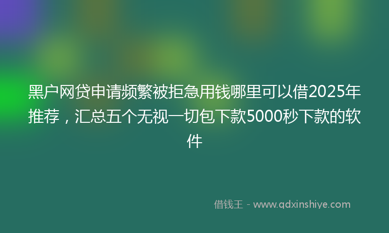 黑户网贷申请频繁被拒急用钱哪里可以借2025年推荐，汇总五个无视一切包下款5000秒下款的软件