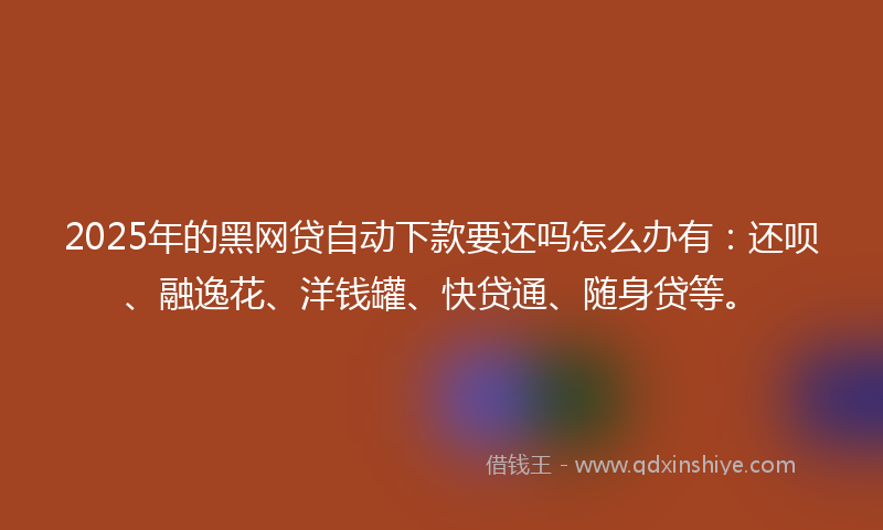 2025年的黑网贷自动下款要还吗怎么办有：还呗、融逸花、洋钱罐、快贷通、随身贷等。