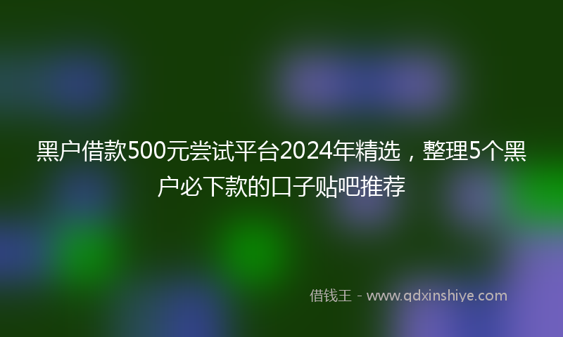 黑户借款500元尝试平台2024年精选，整理5个黑户必下款的口子贴吧推荐