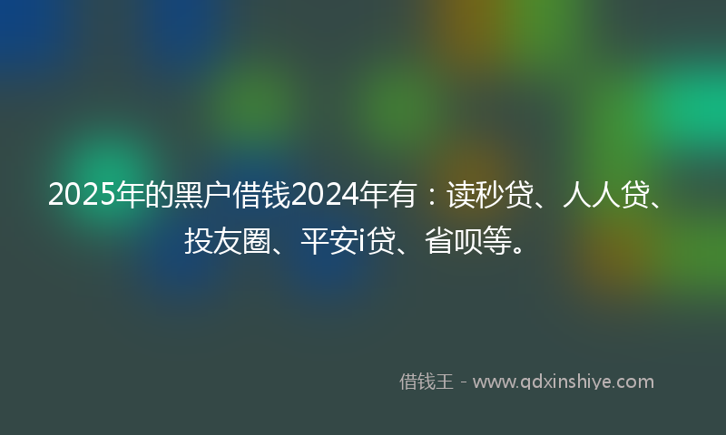 2025年的黑户借钱2024年有：读秒贷、人人贷、投友圈、平安i贷、省呗等。