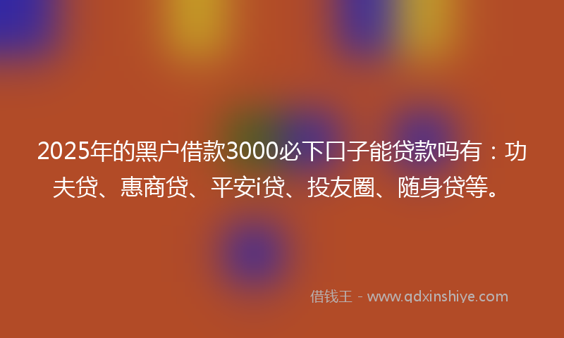 2025年的黑户借款3000必下口子能贷款吗有：功夫贷、惠商贷、平安i贷、投友圈、随身贷等。