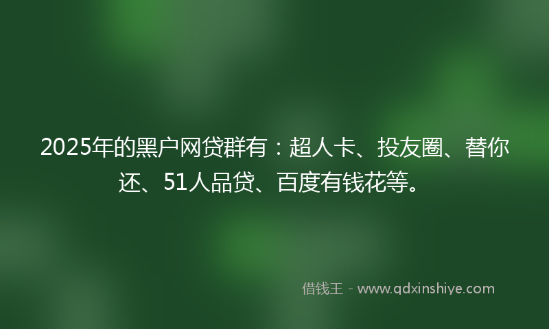 2025年的黑户网贷群有：超人卡、投友圈、替你还、51人品贷、百度有钱花等。