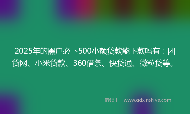 2025年的黑户必下500小额贷款能下款吗有：团贷网、小米贷款、360借条、快贷通、微粒贷等。