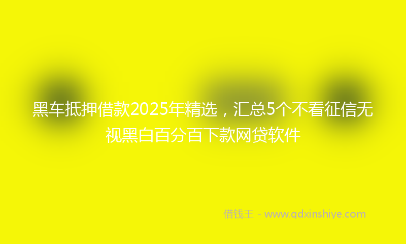 黑车抵押借款2025年精选，汇总5个不看征信无视黑白百分百下款网贷软件
