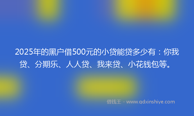 2025年的黑户借500元的小贷能贷多少有：你我贷、分期乐、人人贷、我来贷、小花钱包等。