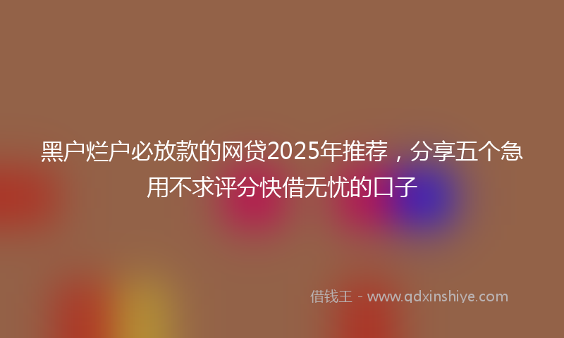 黑户烂户必放款的网贷2025年推荐，分享五个急用不求评分快借无忧的口子