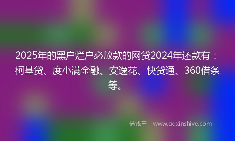 2025年的黑户烂户必放款的网贷2024年还款有：柯基贷、度小满金融、安逸花、快贷通、360借条等。
