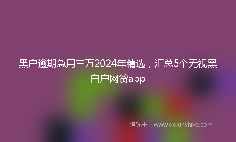 黑户逾期急用三万2024年精选，汇总5个无视黑白户网贷app