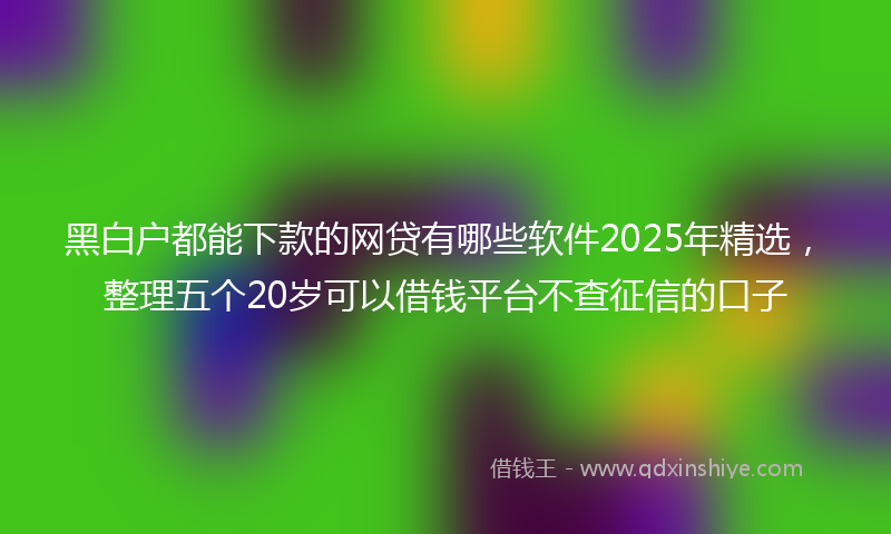 黑白户都能下款的网贷有哪些软件2025年精选，整理五个20岁可以借钱平台不查征信的口子