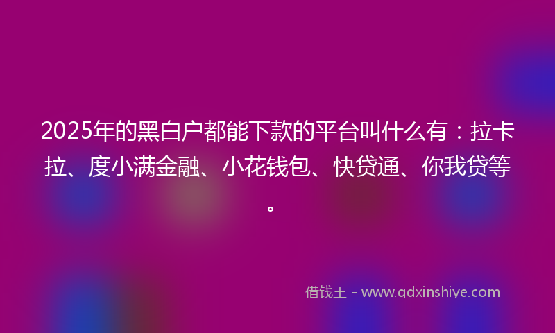 2025年的黑白户都能下款的平台叫什么有：拉卡拉、度小满金融、小花钱包、快贷通、你我贷等。