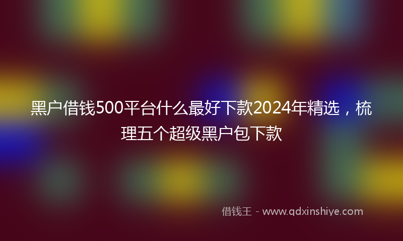 黑户借钱500平台什么最好下款2024年精选，梳理五个超级黑户包下款