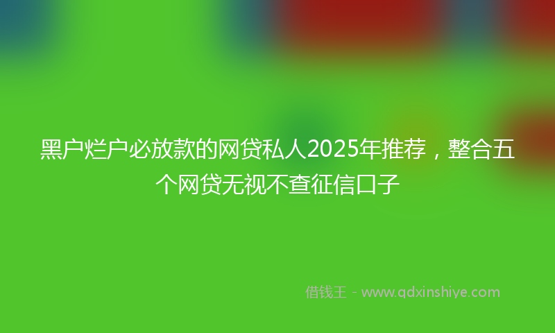 黑户烂户必放款的网贷私人2025年推荐，整合五个网贷无视不查征信口子
