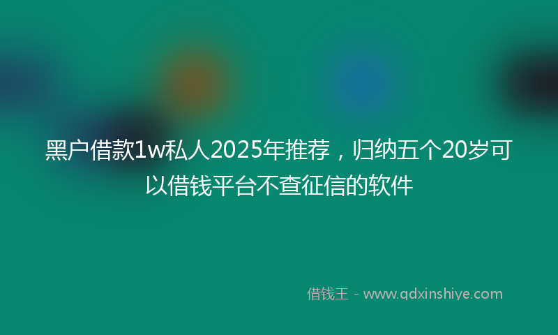 黑户借款1w私人2025年推荐，归纳五个20岁可以借钱平台不查征信的软件