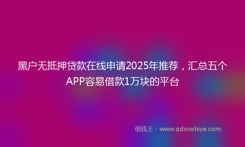 黑户无抵押贷款在线申请2025年推荐，汇总五个APP容易借款1万块的平台