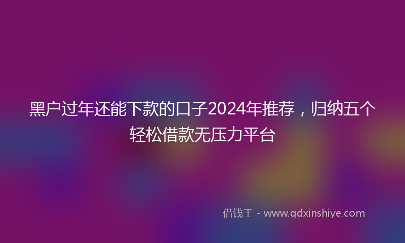 黑户过年还能下款的口子2024年推荐，归纳五个轻松借款无压力平台