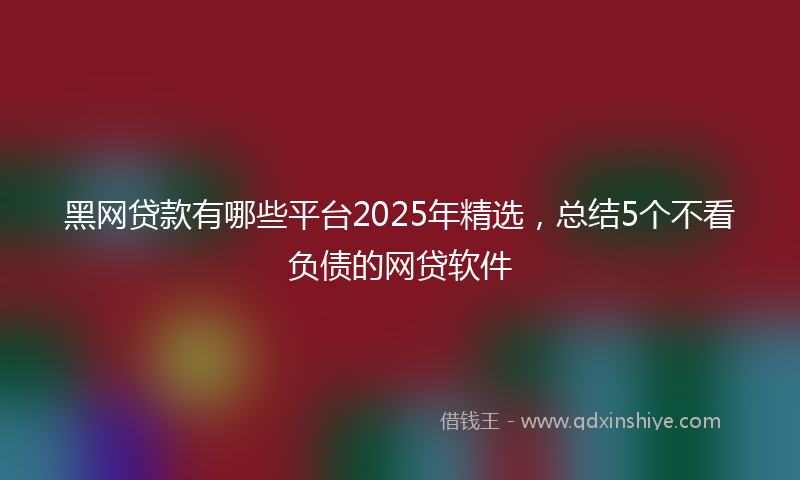 黑网贷款有哪些平台2025年精选，总结5个不看负债的网贷软件