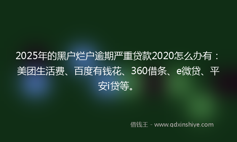 2025年的黑户烂户逾期严重贷款2020怎么办有：美团生活费、百度有钱花、360借条、e微贷、平安i贷等。