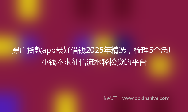 黑户货款app最好借钱2025年精选，梳理5个急用小钱不求征信流水轻松贷的平台