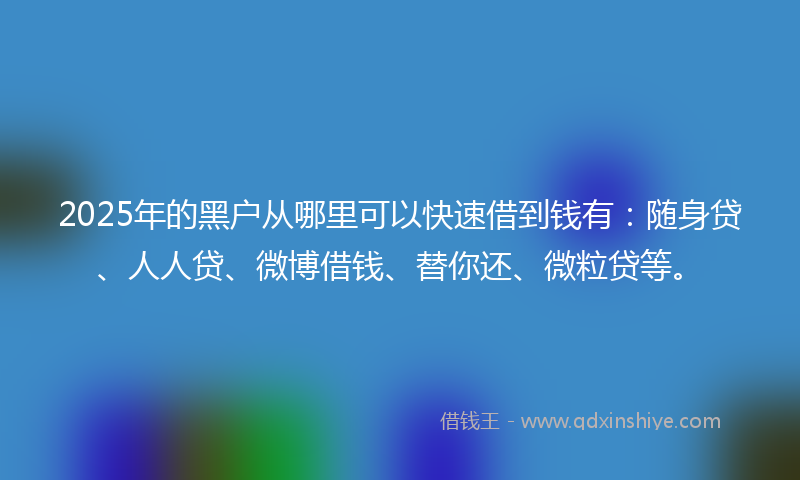 2025年的黑户从哪里可以快速借到钱有：随身贷、人人贷、微博借钱、替你还、微粒贷等。
