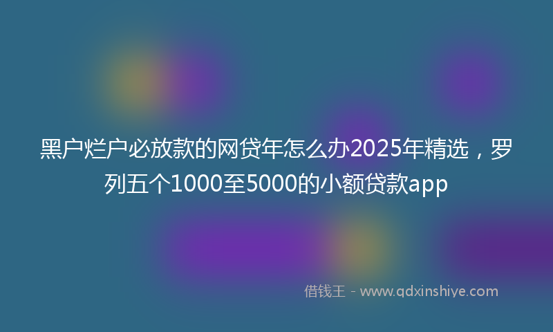 黑户烂户必放款的网贷年怎么办2025年精选，罗列五个1000至5000的小额贷款app
