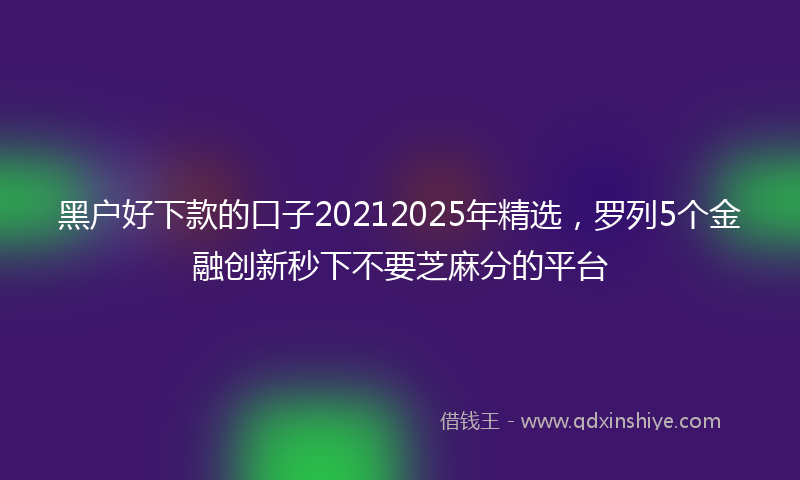 黑户好下款的口子20212025年精选，罗列5个金融创新秒下不要芝麻分的平台