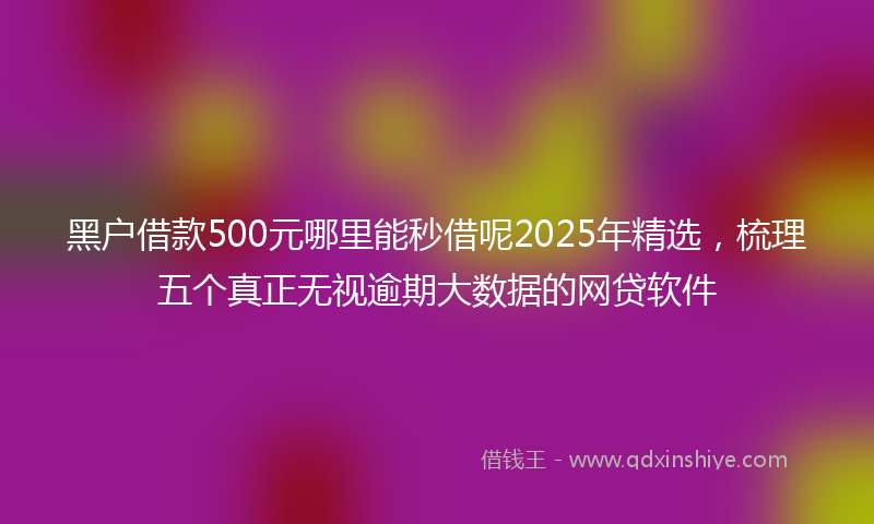 黑户借款500元哪里能秒借呢2025年精选，梳理五个真正无视逾期大数据的网贷软件
