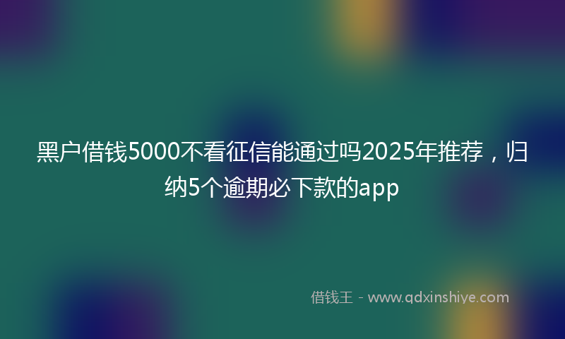 黑户借钱5000不看征信能通过吗2025年推荐，归纳5个逾期必下款的app